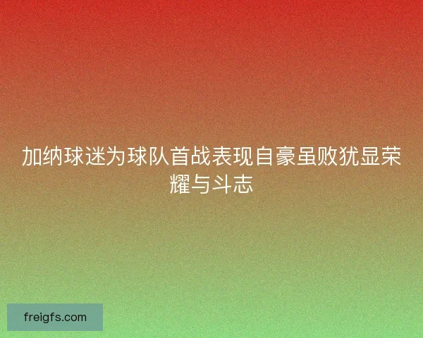 加纳球迷为球队首战表现自豪虽败犹显荣耀与斗志