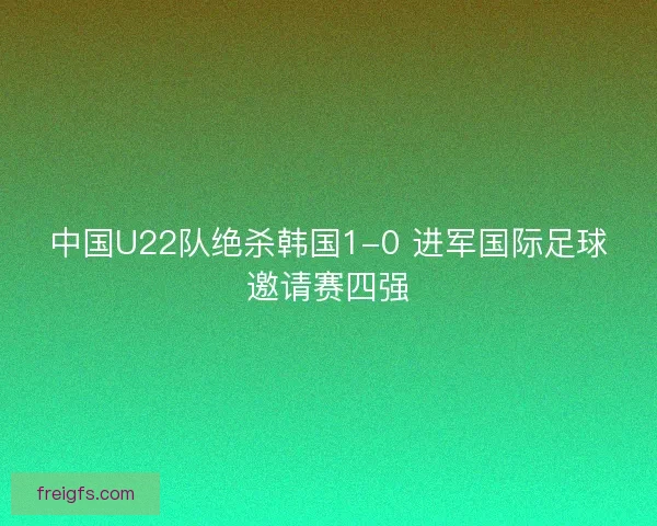 中国U22队绝杀韩国1-0 进军国际足球邀请赛四强