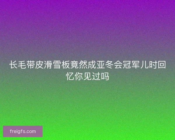 长毛带皮滑雪板竟然成亚冬会冠军儿时回忆你见过吗